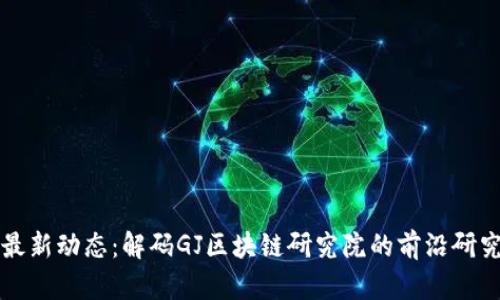 区块链行业最新动态：解码GJ区块链研究院的前沿研究与发展趋势
