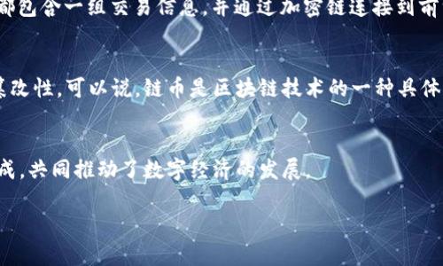 链币和区块链是两个不同的概念，它们之间有密切的关系，但并不相同。以下是对这两个概念的详细解释：

链币是什么？
链币通常指的是基于区块链技术发行的数字货币。它们是通过加密算法生成的，具有去中心化、匿名性和不可篡改等特点。链币可以用作交易媒介，支付方式，或者作为投资工具。例如，比特币、以太坊等都是流行的链币。

区块链是什么？
区块链是一种分布式数据库技术，能够在多个节点之间共享和存储数据。它通过“区块”来记录交易，每个区块都包含一组交易信息，并通过加密链连接到前一个区块，从而形成一个不可更改的链条。区块链的去中心化特性，使得数据安全性和透明性得到了极大提升。

链币与区块链的关系
链币是建立在区块链技术之上的应用。区块链为链币提供了一个安全的交易环境，确保交易的透明性和不可篡改性。可以说，链币是区块链技术的一种具体应用，而区块链则是支撑链币运作的基础。

总结
简单来说，链币是基于区块链技术的数字货币，而区块链是一个支撑链币和其他应用的技术框架。两者相辅相成，共同推动了数字经济的发展。

如果你对链币或区块链有进一步的疑问或想深入了解某一方面，请随时告诉我。