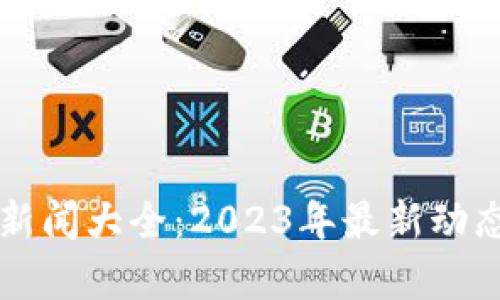 区块链行业新闻大全：2023年最新动态与深入分析